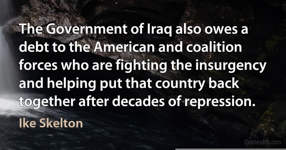 The Government of Iraq also owes a debt to the American and coalition forces who are fighting the insurgency and helping put that country back together after decades of repression. (Ike Skelton)