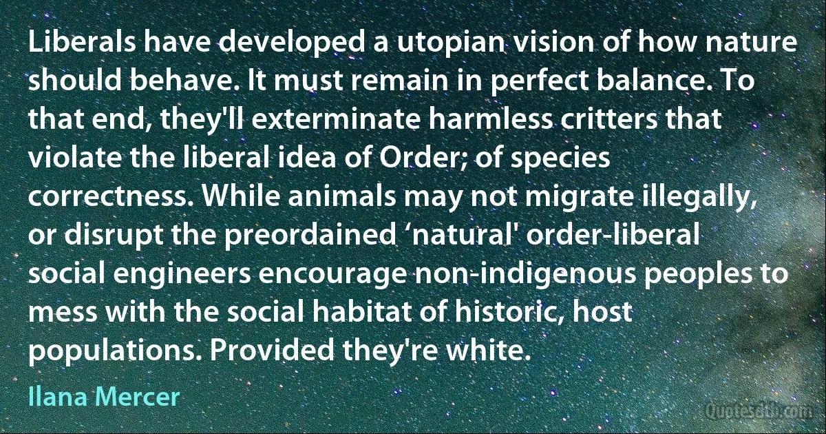 Liberals have developed a utopian vision of how nature should behave. It must remain in perfect balance. To that end, they'll exterminate harmless critters that violate the liberal idea of Order; of species correctness. While animals may not migrate illegally, or disrupt the preordained ‘natural' order-liberal social engineers encourage non-indigenous peoples to mess with the social habitat of historic, host populations. Provided they're white. (Ilana Mercer)