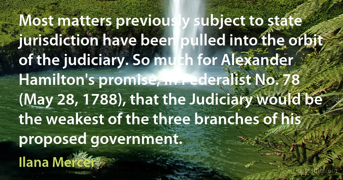 Most matters previously subject to state jurisdiction have been pulled into the orbit of the judiciary. So much for Alexander Hamilton's promise, in Federalist No. 78 (May 28, 1788), that the Judiciary would be the weakest of the three branches of his proposed government. (Ilana Mercer)