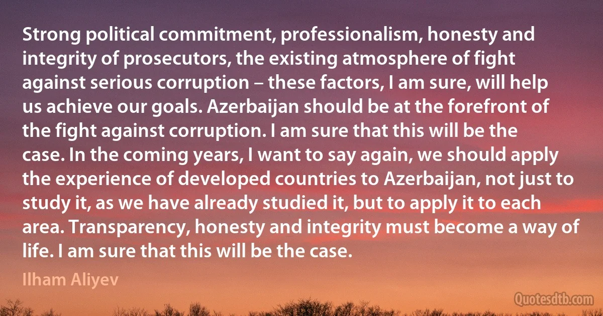 Strong political commitment, professionalism, honesty and integrity of prosecutors, the existing atmosphere of fight against serious corruption – these factors, I am sure, will help us achieve our goals. Azerbaijan should be at the forefront of the fight against corruption. I am sure that this will be the case. In the coming years, I want to say again, we should apply the experience of developed countries to Azerbaijan, not just to study it, as we have already studied it, but to apply it to each area. Transparency, honesty and integrity must become a way of life. I am sure that this will be the case. (Ilham Aliyev)