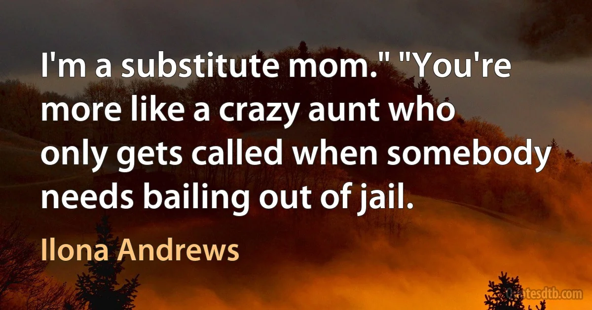 I'm a substitute mom." "You're more like a crazy aunt who only gets called when somebody needs bailing out of jail. (Ilona Andrews)