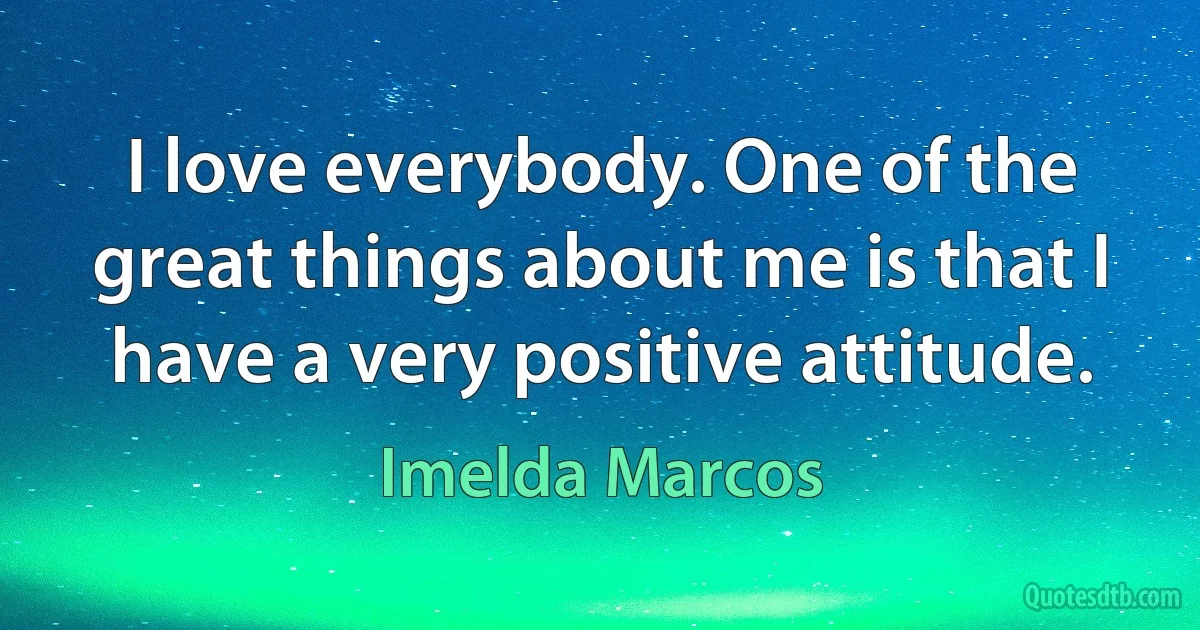 I love everybody. One of the great things about me is that I have a very positive attitude. (Imelda Marcos)