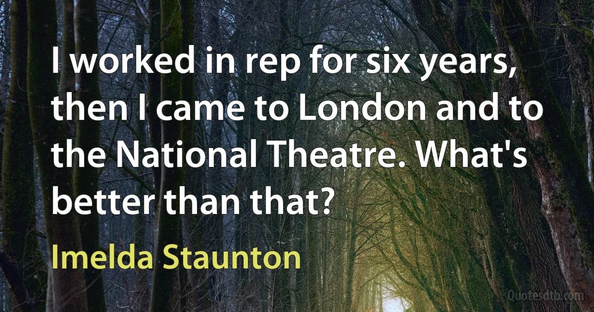 I worked in rep for six years, then I came to London and to the National Theatre. What's better than that? (Imelda Staunton)