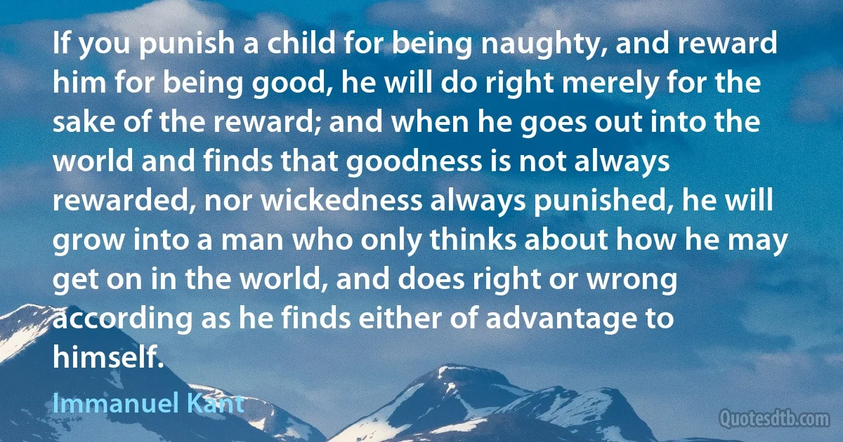 If you punish a child for being naughty, and reward him for being good, he will do right merely for the sake of the reward; and when he goes out into the world and finds that goodness is not always rewarded, nor wickedness always punished, he will grow into a man who only thinks about how he may get on in the world, and does right or wrong according as he finds either of advantage to himself. (Immanuel Kant)