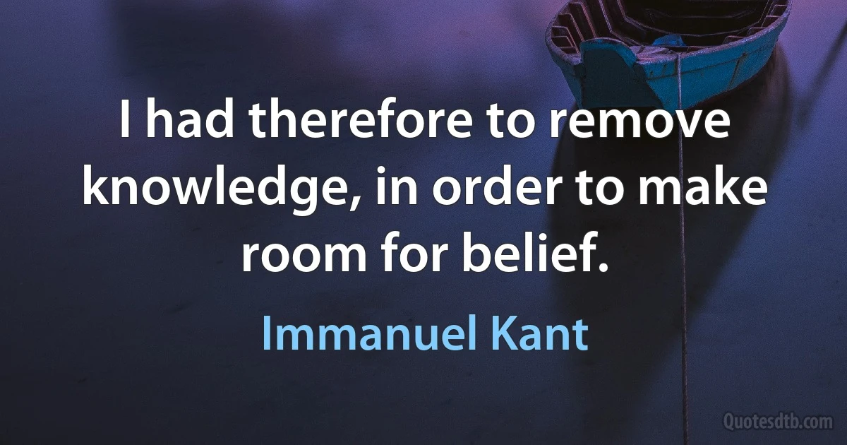 I had therefore to remove knowledge, in order to make room for belief. (Immanuel Kant)