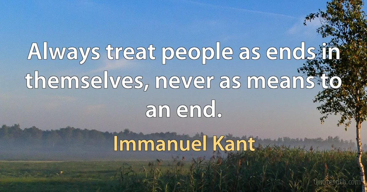 Always treat people as ends in themselves, never as means to an end. (Immanuel Kant)