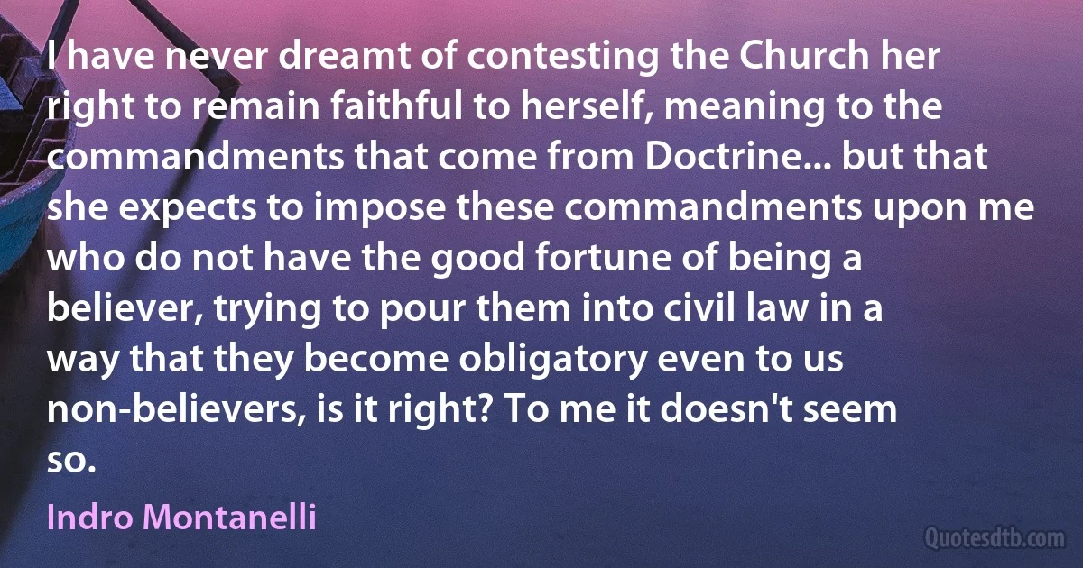 I have never dreamt of contesting the Church her right to remain faithful to herself, meaning to the commandments that come from Doctrine... but that she expects to impose these commandments upon me who do not have the good fortune of being a believer, trying to pour them into civil law in a way that they become obligatory even to us non-believers, is it right? To me it doesn't seem so. (Indro Montanelli)