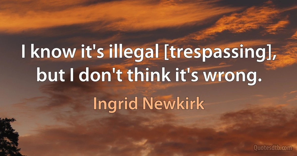 I know it's illegal [trespassing], but I don't think it's wrong. (Ingrid Newkirk)