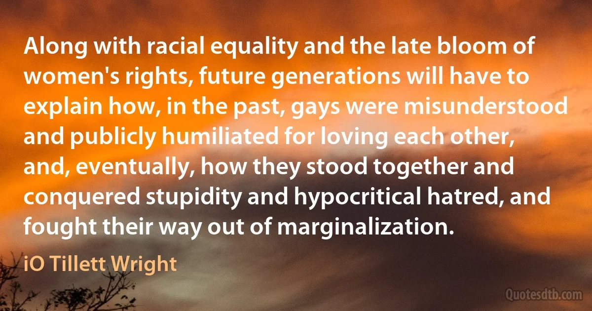 Along with racial equality and the late bloom of women's rights, future generations will have to explain how, in the past, gays were misunderstood and publicly humiliated for loving each other, and, eventually, how they stood together and conquered stupidity and hypocritical hatred, and fought their way out of marginalization. (iO Tillett Wright)