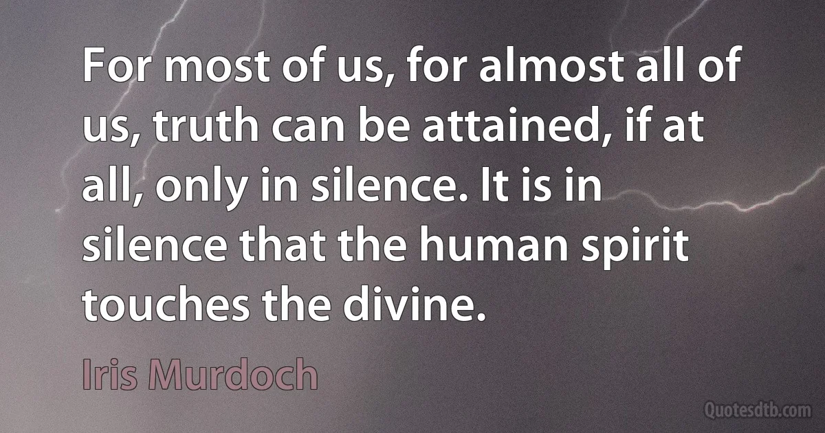 For most of us, for almost all of us, truth can be attained, if at all, only in silence. It is in silence that the human spirit touches the divine. (Iris Murdoch)