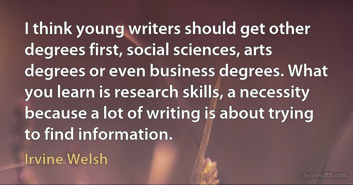 I think young writers should get other degrees first, social sciences, arts degrees or even business degrees. What you learn is research skills, a necessity because a lot of writing is about trying to find information. (Irvine Welsh)