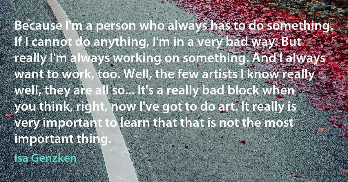 Because I'm a person who always has to do something. If I cannot do anything, I'm in a very bad way. But really I'm always working on something. And I always want to work, too. Well, the few artists I know really well, they are all so... It's a really bad block when you think, right, now I've got to do art. It really is very important to learn that that is not the most important thing. (Isa Genzken)