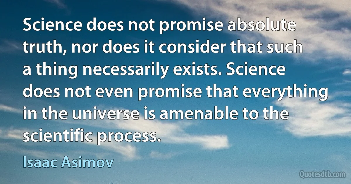 Science does not promise absolute truth, nor does it consider that such a thing necessarily exists. Science does not even promise that everything in the universe is amenable to the scientific process. (Isaac Asimov)