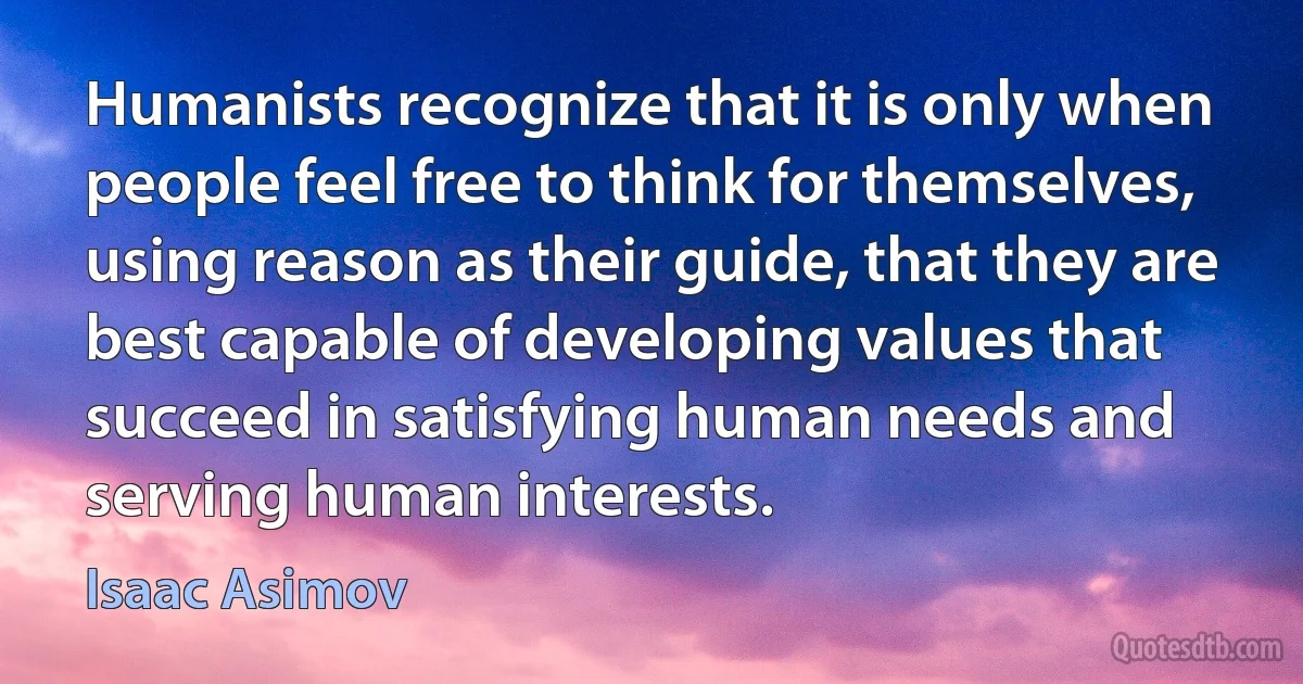 Humanists recognize that it is only when people feel free to think for themselves, using reason as their guide, that they are best capable of developing values that succeed in satisfying human needs and serving human interests. (Isaac Asimov)