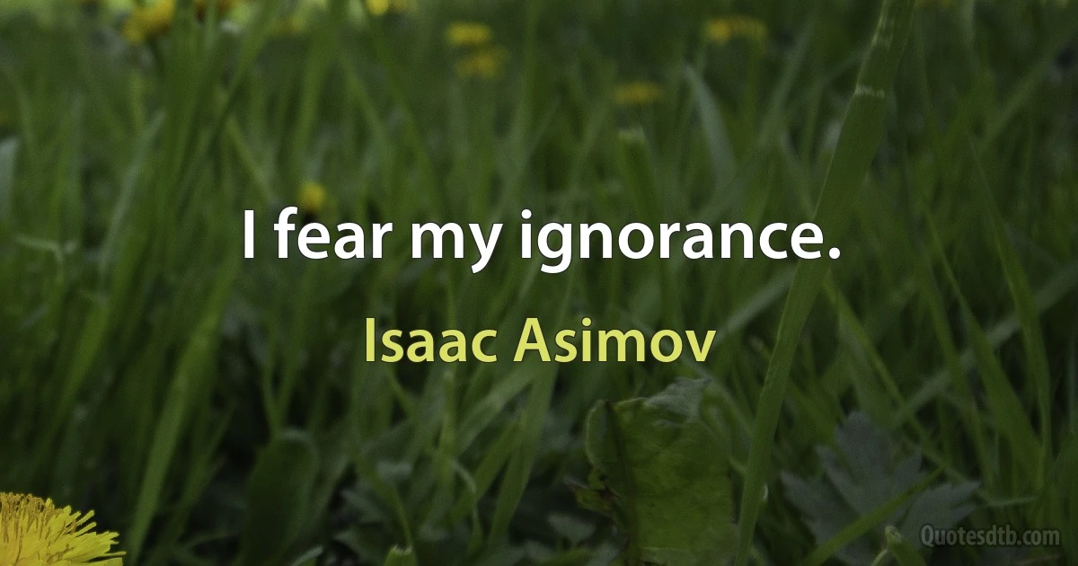 I fear my ignorance. (Isaac Asimov)