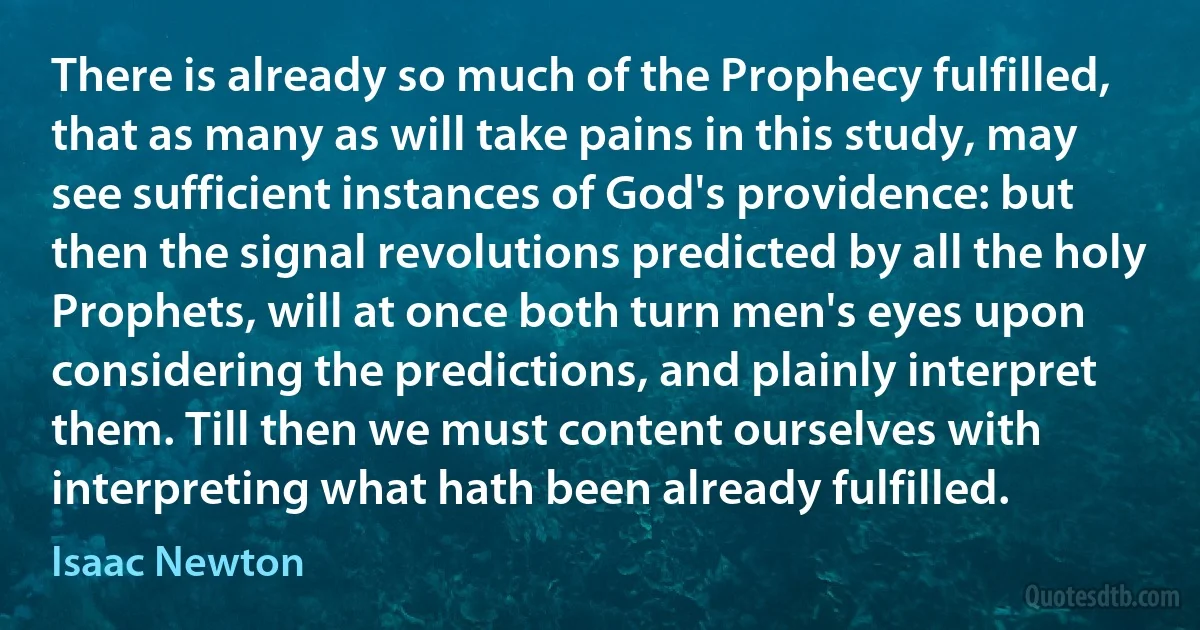 There is already so much of the Prophecy fulfilled, that as many as will take pains in this study, may see sufficient instances of God's providence: but then the signal revolutions predicted by all the holy Prophets, will at once both turn men's eyes upon considering the predictions, and plainly interpret them. Till then we must content ourselves with interpreting what hath been already fulfilled. (Isaac Newton)