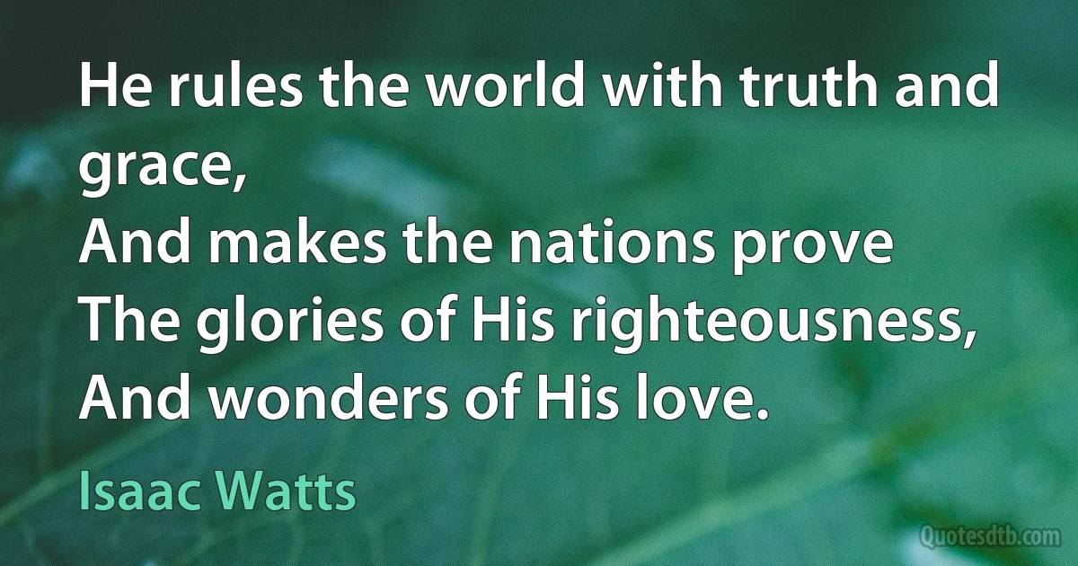 He rules the world with truth and grace,
And makes the nations prove
The glories of His righteousness,
And wonders of His love. (Isaac Watts)