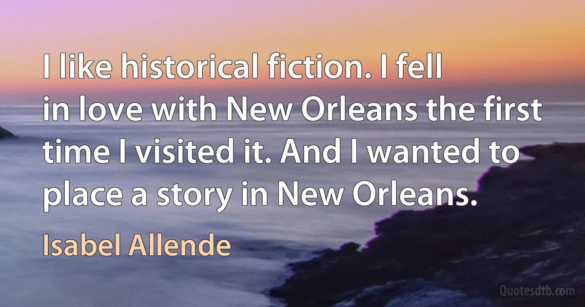 I like historical fiction. I fell in love with New Orleans the first time I visited it. And I wanted to place a story in New Orleans. (Isabel Allende)