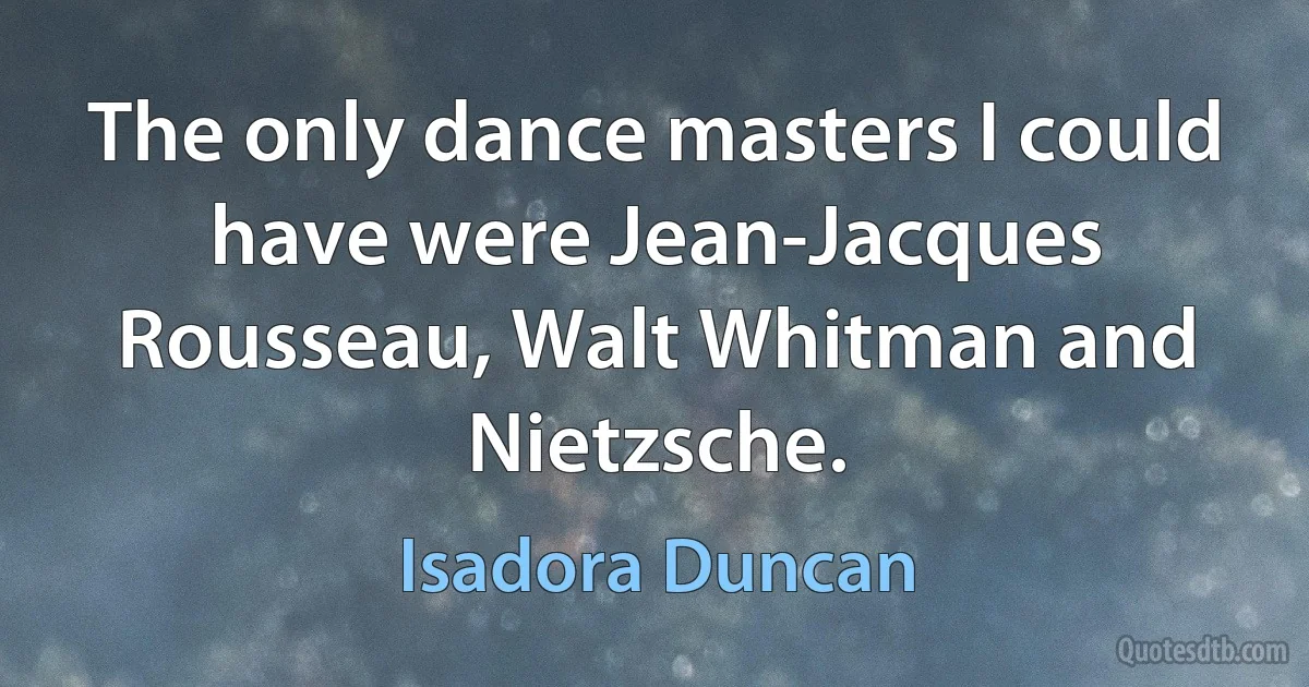 The only dance masters I could have were Jean-Jacques Rousseau, Walt Whitman and Nietzsche. (Isadora Duncan)