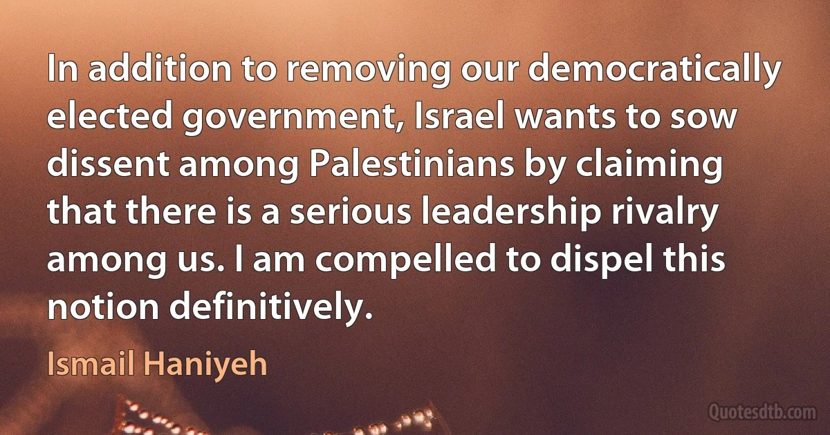 In addition to removing our democratically elected government, Israel wants to sow dissent among Palestinians by claiming that there is a serious leadership rivalry among us. I am compelled to dispel this notion definitively. (Ismail Haniyeh)