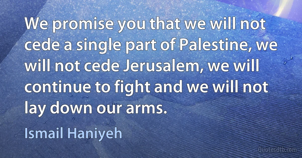 We promise you that we will not cede a single part of Palestine, we will not cede Jerusalem, we will continue to fight and we will not lay down our arms. (Ismail Haniyeh)