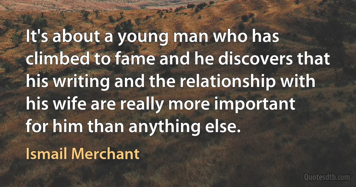 It's about a young man who has climbed to fame and he discovers that his writing and the relationship with his wife are really more important for him than anything else. (Ismail Merchant)