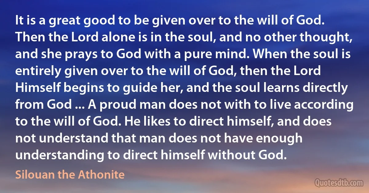 It is a great good to be given over to the will of God. Then the Lord alone is in the soul, and no other thought, and she prays to God with a pure mind. When the soul is entirely given over to the will of God, then the Lord Himself begins to guide her, and the soul learns directly from God ... A proud man does not with to live according to the will of God. He likes to direct himself, and does not understand that man does not have enough understanding to direct himself without God. (Silouan the Athonite)