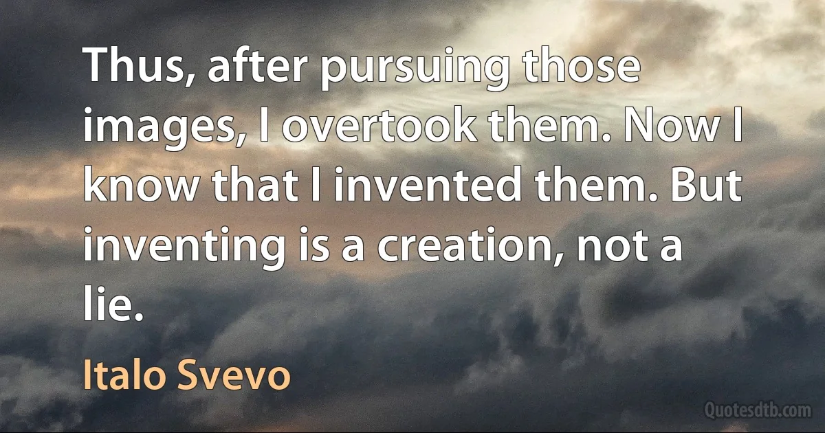 Thus, after pursuing those images, I overtook them. Now I know that I invented them. But inventing is a creation, not a lie. (Italo Svevo)