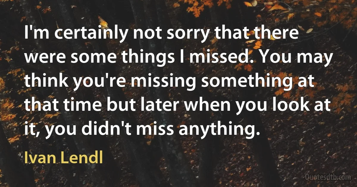 I'm certainly not sorry that there were some things I missed. You may think you're missing something at that time but later when you look at it, you didn't miss anything. (Ivan Lendl)