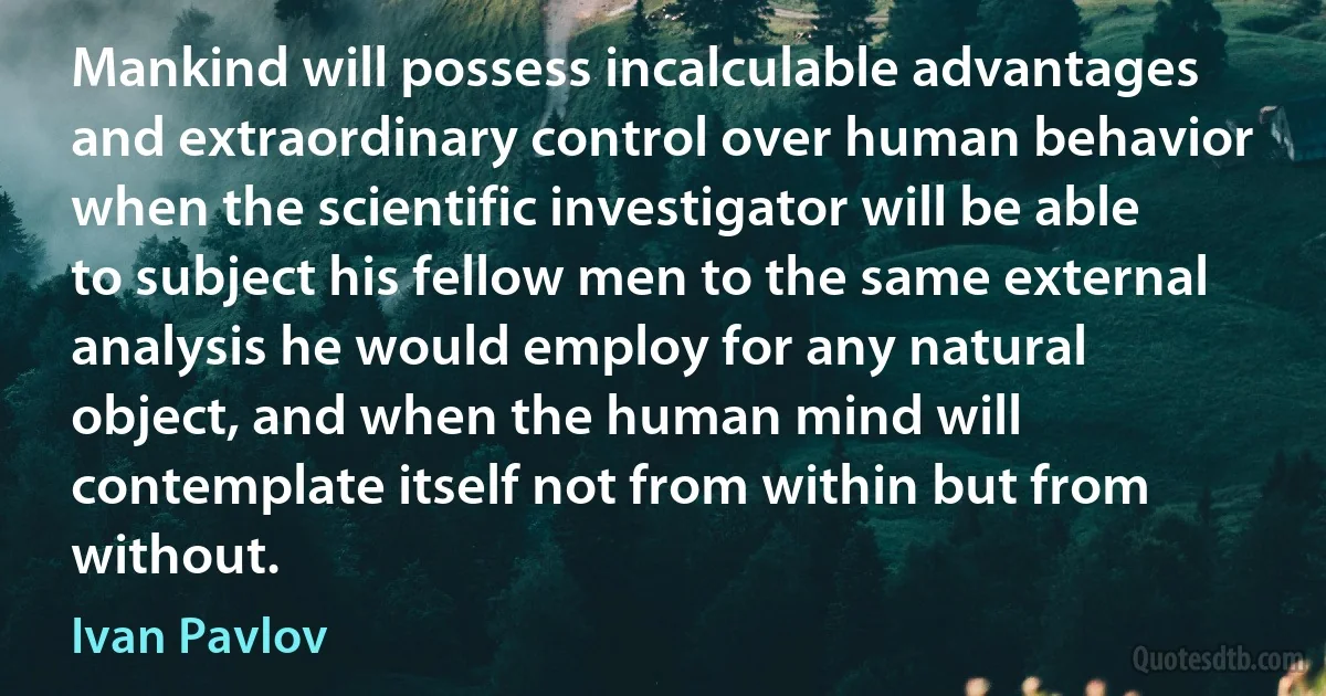 Mankind will possess incalculable advantages and extraordinary control over human behavior when the scientific investigator will be able to subject his fellow men to the same external analysis he would employ for any natural object, and when the human mind will contemplate itself not from within but from without. (Ivan Pavlov)