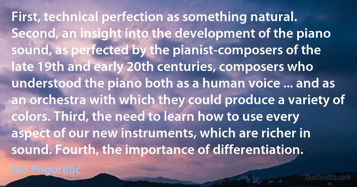 First, technical perfection as something natural. Second, an insight into the development of the piano sound, as perfected by the pianist-composers of the late 19th and early 20th centuries, composers who understood the piano both as a human voice ... and as an orchestra with which they could produce a variety of colors. Third, the need to learn how to use every aspect of our new instruments, which are richer in sound. Fourth, the importance of differentiation. (Ivo Pogorelić)