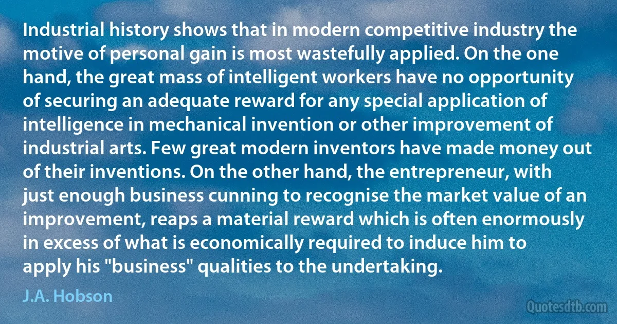 Industrial history shows that in modern competitive industry the motive of personal gain is most wastefully applied. On the one hand, the great mass of intelligent workers have no opportunity of securing an adequate reward for any special application of intelligence in mechanical invention or other improvement of industrial arts. Few great modern inventors have made money out of their inventions. On the other hand, the entrepreneur, with just enough business cunning to recognise the market value of an improvement, reaps a material reward which is often enormously in excess of what is economically required to induce him to apply his "business" qualities to the undertaking. (J.A. Hobson)