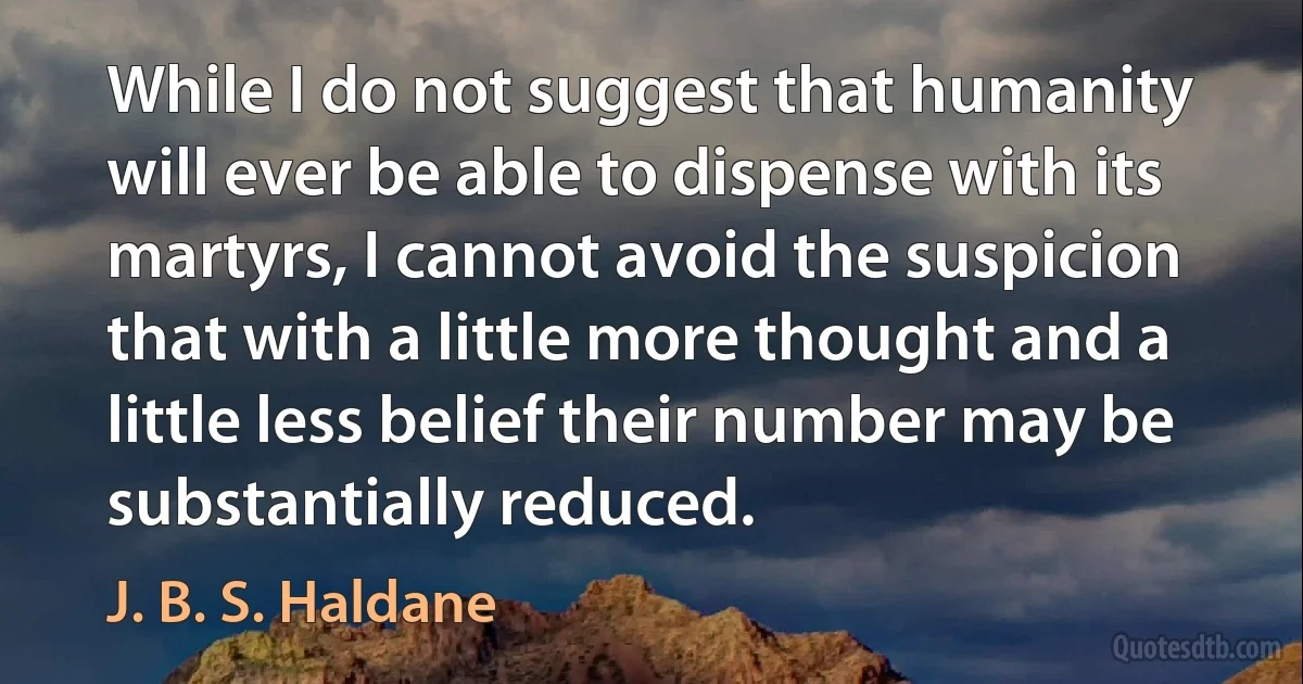 While I do not suggest that humanity will ever be able to dispense with its martyrs, I cannot avoid the suspicion that with a little more thought and a little less belief their number may be substantially reduced. (J. B. S. Haldane)