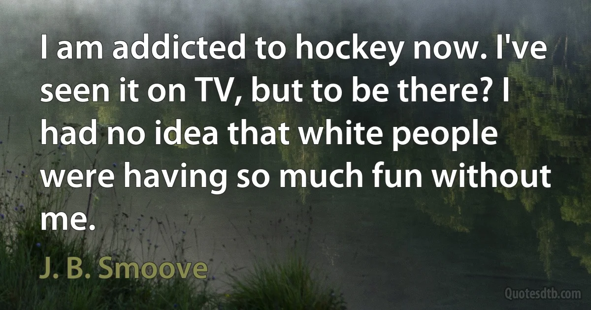 I am addicted to hockey now. I've seen it on TV, but to be there? I had no idea that white people were having so much fun without me. (J. B. Smoove)