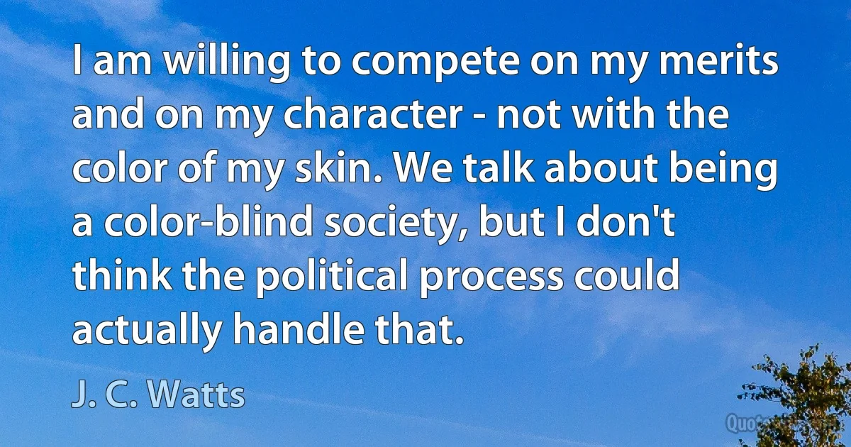 I am willing to compete on my merits and on my character - not with the color of my skin. We talk about being a color-blind society, but I don't think the political process could actually handle that. (J. C. Watts)