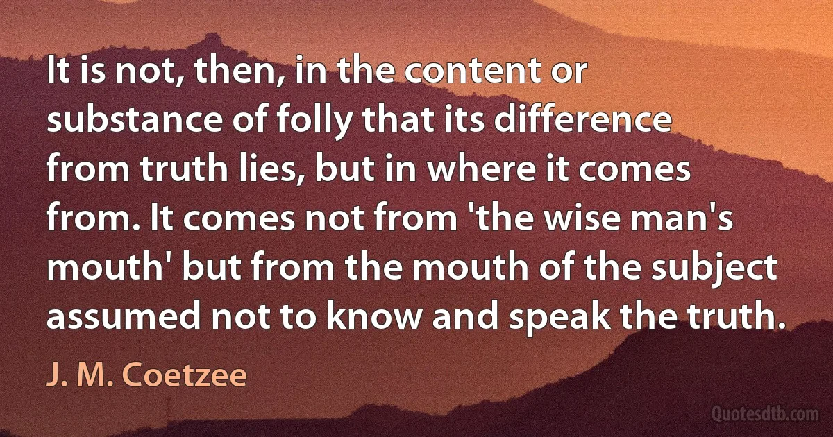 It is not, then, in the content or substance of folly that its difference from truth lies, but in where it comes from. It comes not from 'the wise man's mouth' but from the mouth of the subject assumed not to know and speak the truth. (J. M. Coetzee)