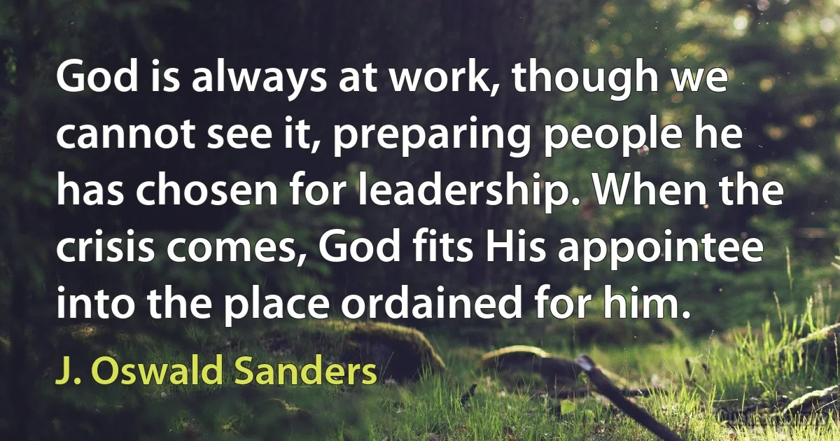 God is always at work, though we cannot see it, preparing people he has chosen for leadership. When the crisis comes, God fits His appointee into the place ordained for him. (J. Oswald Sanders)