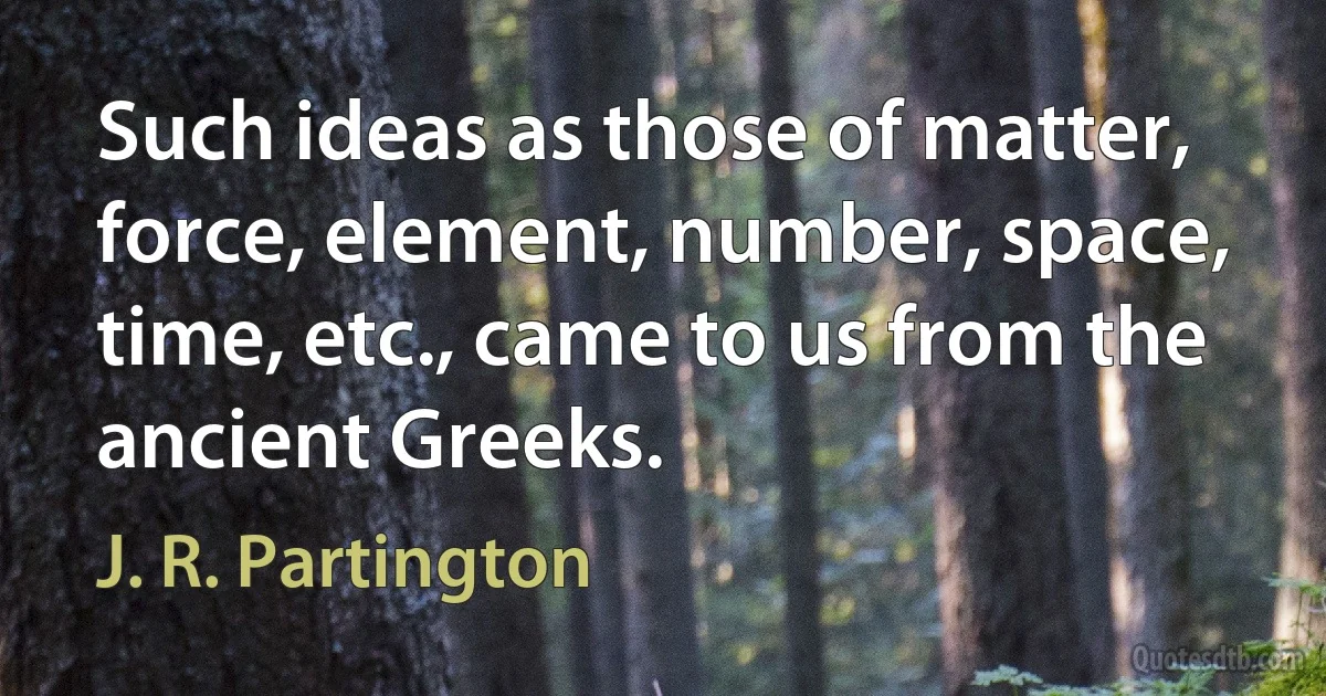 Such ideas as those of matter, force, element, number, space, time, etc., came to us from the ancient Greeks. (J. R. Partington)