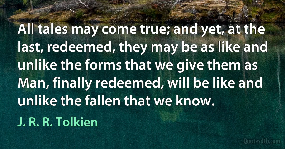 All tales may come true; and yet, at the last, redeemed, they may be as like and unlike the forms that we give them as Man, finally redeemed, will be like and unlike the fallen that we know. (J. R. R. Tolkien)