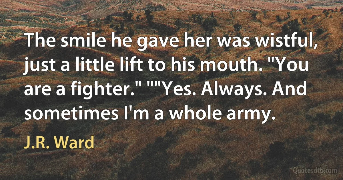 The smile he gave her was wistful, just a little lift to his mouth. "You are a fighter." ""Yes. Always. And sometimes I'm a whole army. (J.R. Ward)