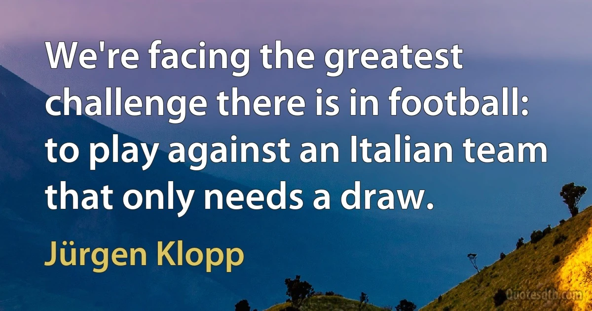 We're facing the greatest challenge there is in football: to play against an Italian team that only needs a draw. (Jürgen Klopp)