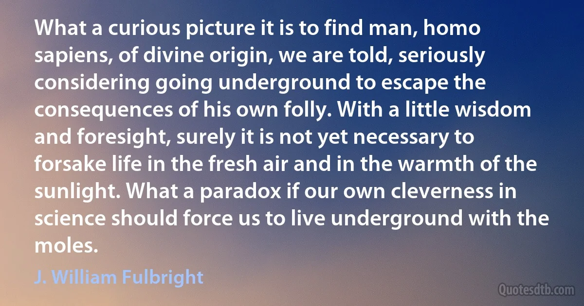 What a curious picture it is to find man, homo sapiens, of divine origin, we are told, seriously considering going underground to escape the consequences of his own folly. With a little wisdom and foresight, surely it is not yet necessary to forsake life in the fresh air and in the warmth of the sunlight. What a paradox if our own cleverness in science should force us to live underground with the moles. (J. William Fulbright)