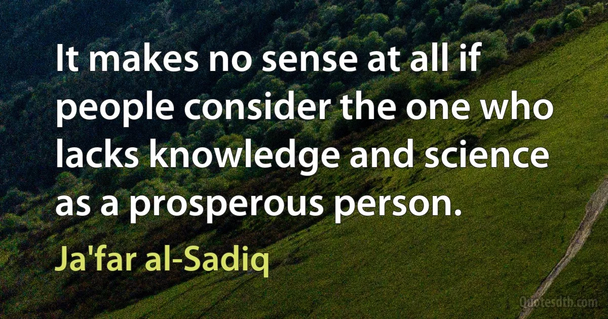 It makes no sense at all if people consider the one who lacks knowledge and science as a prosperous person. (Ja'far al-Sadiq)