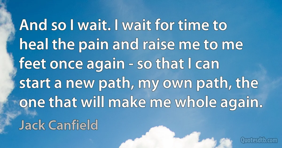 And so I wait. I wait for time to heal the pain and raise me to me feet once again - so that I can start a new path, my own path, the one that will make me whole again. (Jack Canfield)