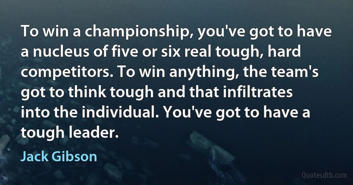 To win a championship, you've got to have a nucleus of five or six real tough, hard competitors. To win anything, the team's got to think tough and that infiltrates into the individual. You've got to have a tough leader. (Jack Gibson)