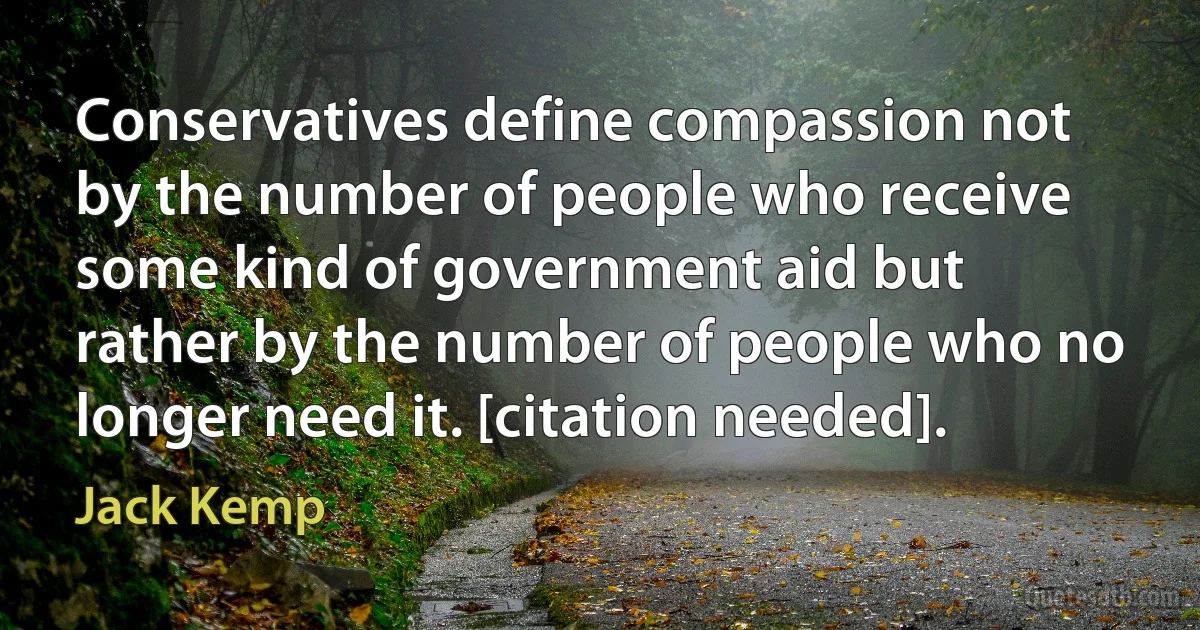 Conservatives define compassion not by the number of people who receive some kind of government aid but rather by the number of people who no longer need it. [citation needed]. (Jack Kemp)