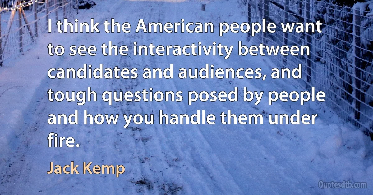 I think the American people want to see the interactivity between candidates and audiences, and tough questions posed by people and how you handle them under fire. (Jack Kemp)