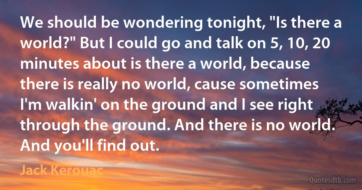 We should be wondering tonight, "Is there a world?" But I could go and talk on 5, 10, 20 minutes about is there a world, because there is really no world, cause sometimes I'm walkin' on the ground and I see right through the ground. And there is no world. And you'll find out. (Jack Kerouac)