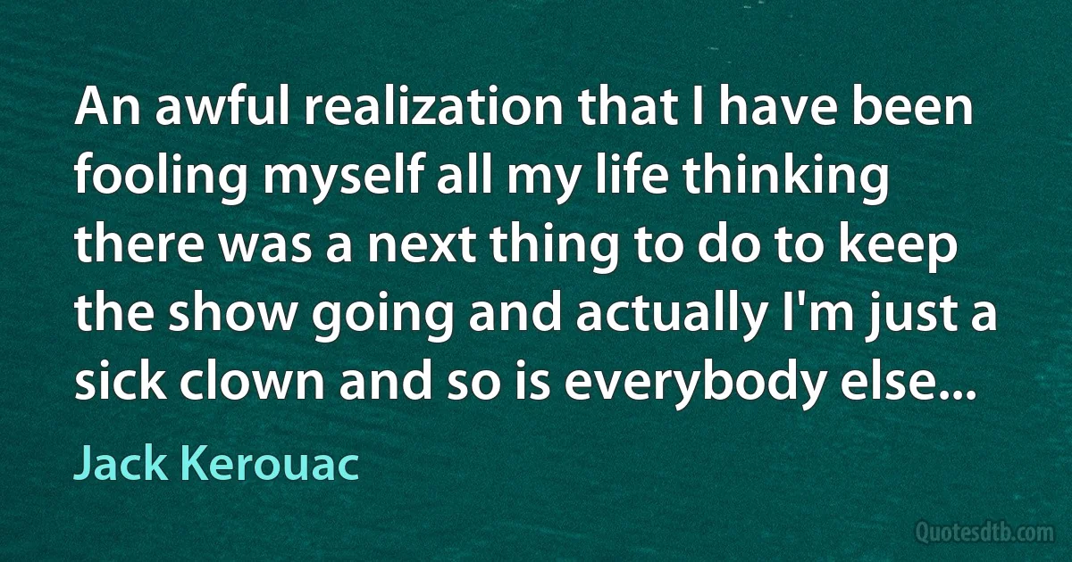 An awful realization that I have been fooling myself all my life thinking there was a next thing to do to keep the show going and actually I'm just a sick clown and so is everybody else... (Jack Kerouac)