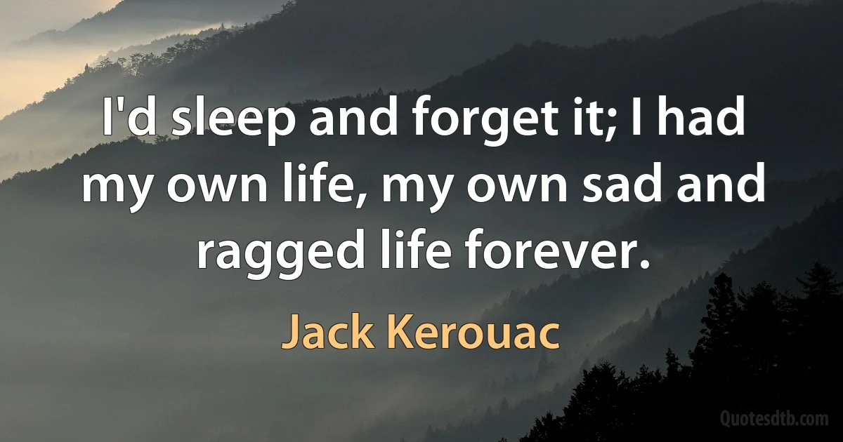 I'd sleep and forget it; I had my own life, my own sad and ragged life forever. (Jack Kerouac)